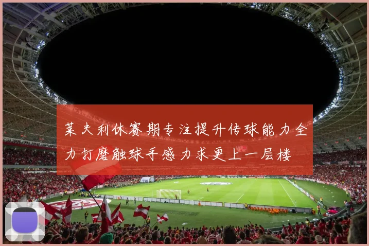 莱夫利休赛期专注提升传球能力全力打磨触球手感力求更上一层楼
