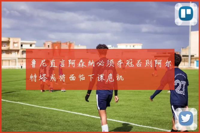 鲁尼直言阿森纳必须夺冠否则阿尔特塔或将面临下课危机