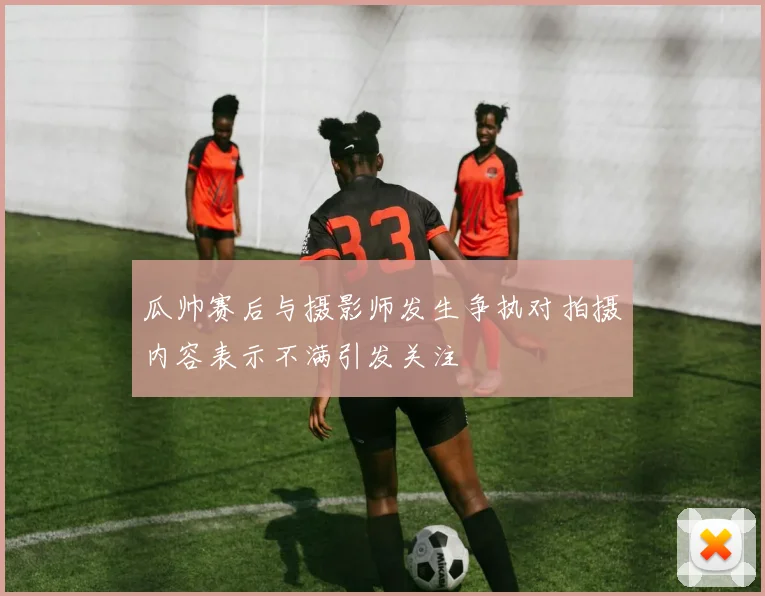 瓜帅赛后与摄影师发生争执对拍摄内容表示不满引发关注