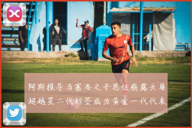 阿斯报导马塞洛之子恩佐崭露头角超越星二代标签成为黄金一代代表