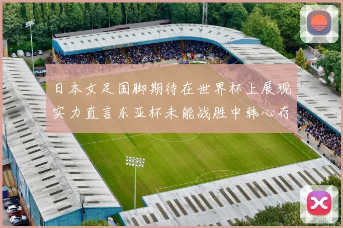 日本女足国脚期待在世界杯上展现实力直言东亚杯未能战胜中韩心存不甘