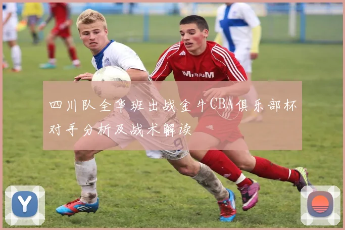 四川队全华班出战金牛CBA俱乐部杯对手分析及战术解读