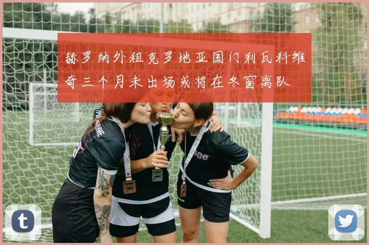 赫罗纳外租克罗地亚国门利瓦科维奇三个月未出场或将在冬窗离队