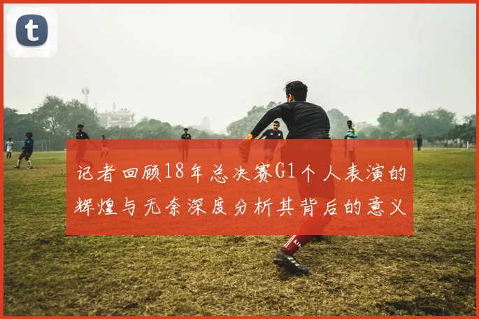 记者回顾18年总决赛G1个人表演的辉煌与无奈深度分析其背后的意义与影响