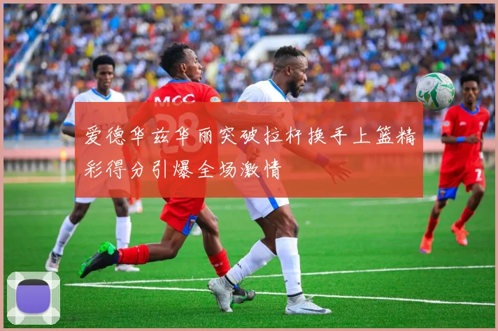 爱德华兹华丽突破拉杆换手上篮精彩得分引爆全场激情