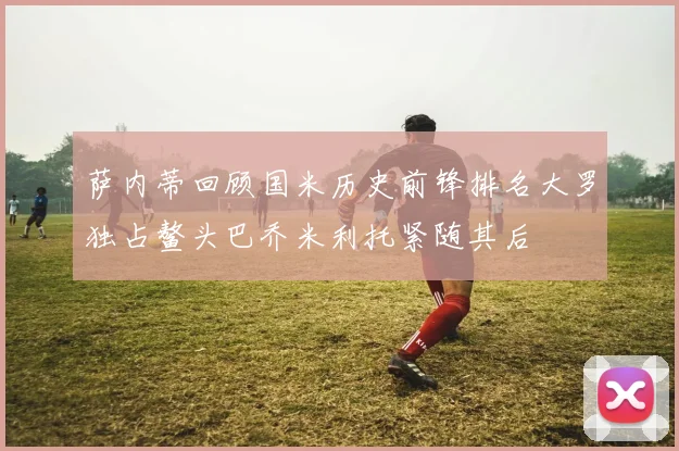 萨内蒂回顾国米历史前锋排名大罗独占鳌头巴乔米利托紧随其后