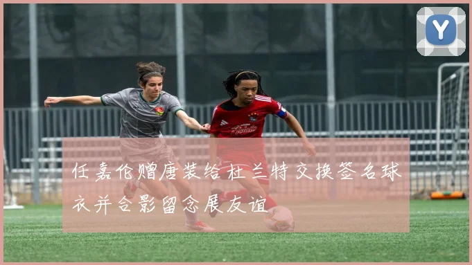 任嘉伦赠唐装给杜兰特交换签名球衣并合影留念展友谊