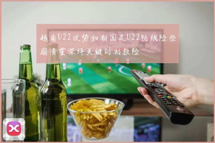 越南U22攻势如潮国足U22防线险些崩溃霍深坪关键时刻救险