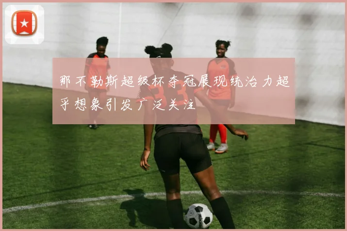 那不勒斯超级杯夺冠展现统治力超乎想象引发广泛关注