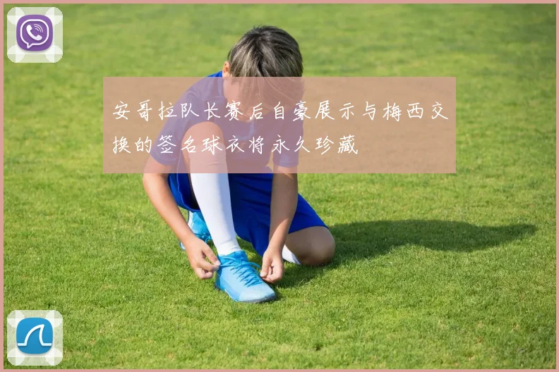 安哥拉队长赛后自豪展示与梅西交换的签名球衣将永久珍藏