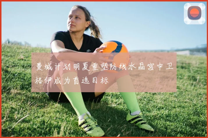 曼城计划明夏重塑防线水晶宫中卫格伊成为首选目标