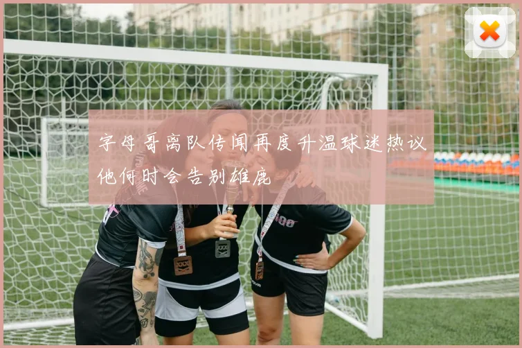 字母哥离队传闻再度升温球迷热议他何时会告别雄鹿