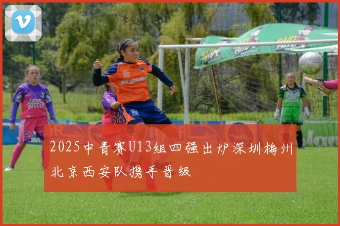 2025中青赛U13组四强出炉深圳梅州北京西安队携手晋级