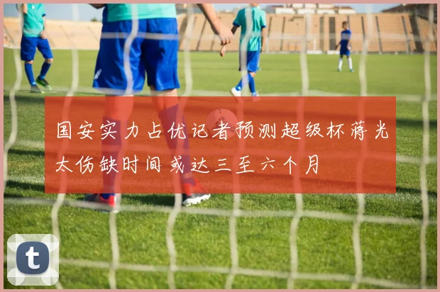 国安实力占优记者预测超级杯蒋光太伤缺时间或达三至六个月