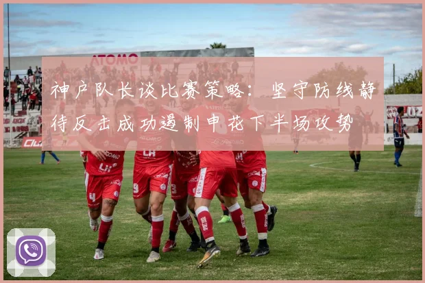 神户队长谈比赛策略：坚守防线静待反击成功遏制申花下半场攻势
