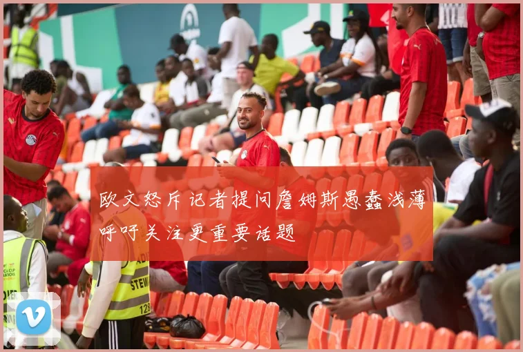 欧文怒斥记者提问詹姆斯愚蠢浅薄呼吁关注更重要话题