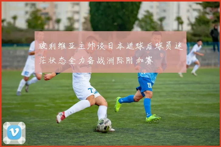 玻利维亚主帅谈日本进球后球员迷茫状态全力备战洲际附加赛