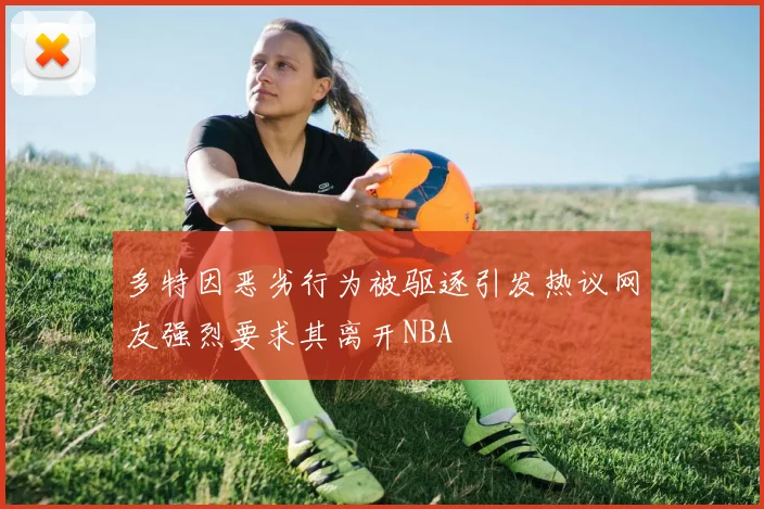多特因恶劣行为被驱逐引发热议网友强烈要求其离开NBA