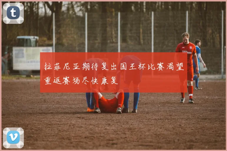 拉菲尼亚期待复出国王杯比赛渴望重返赛场尽快康复