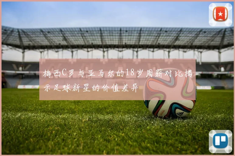 梅西C罗与亚马尔的18岁周薪对比揭示足球新星的价值差异