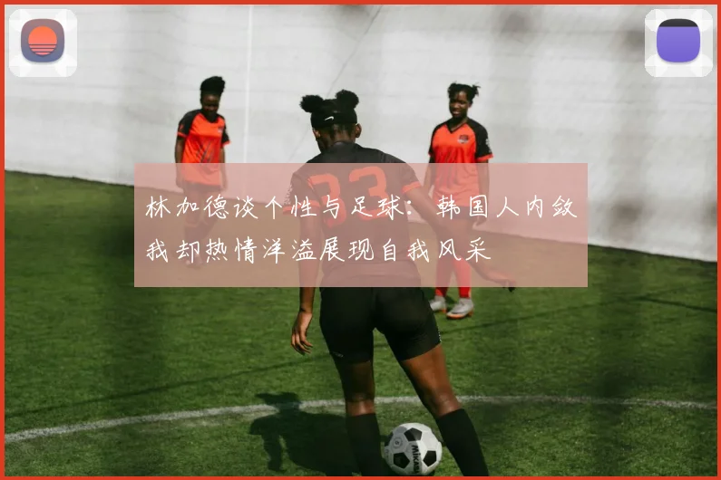 林加德谈个性与足球：韩国人内敛我却热情洋溢展现自我风采