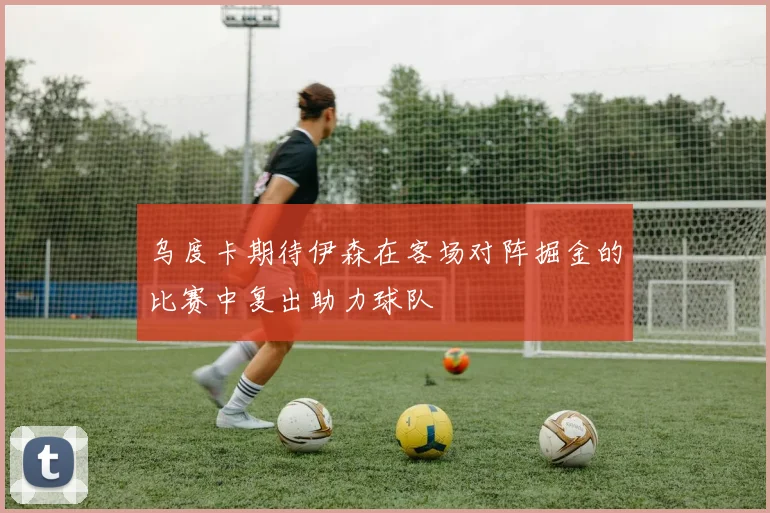 乌度卡期待伊森在客场对阵掘金的比赛中复出助力球队