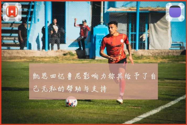 凯恩回忆鲁尼影响力称其给予了自己无私的帮助与支持