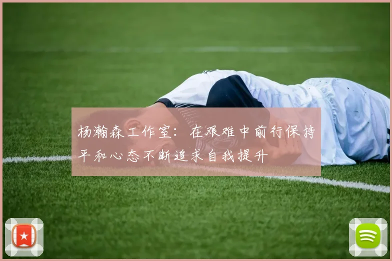 杨瀚森工作室：在艰难中前行保持平和心态不断追求自我提升