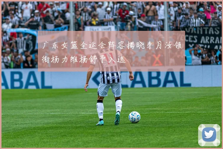 广东女篮全运会阵容揭晓李月汝领衔杨力维杨舒予入选