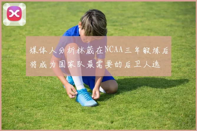 媒体人分析林葳在NCAA三年锻炼后将成为国家队最需要的后卫人选