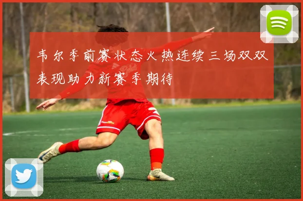 韦尔季前赛状态火热连续三场双双表现助力新赛季期待