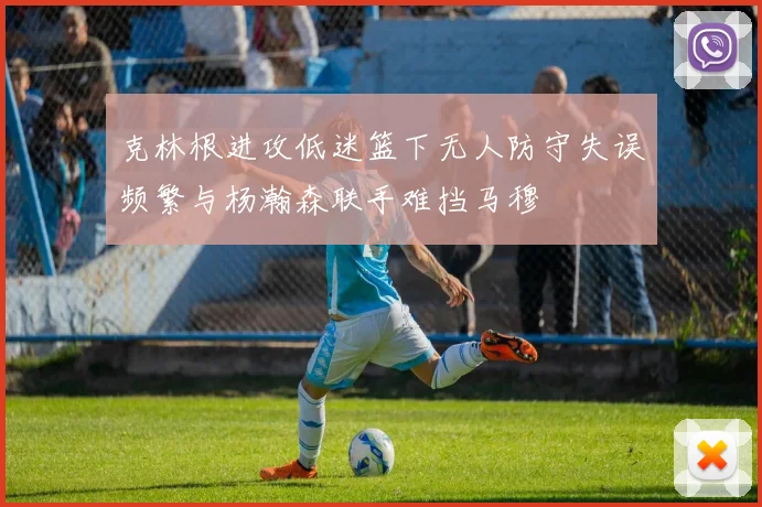 克林根进攻低迷篮下无人防守失误频繁与杨瀚森联手难挡马穆