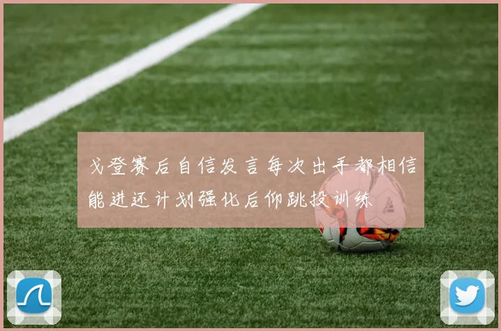戈登赛后自信发言每次出手都相信能进还计划强化后仰跳投训练