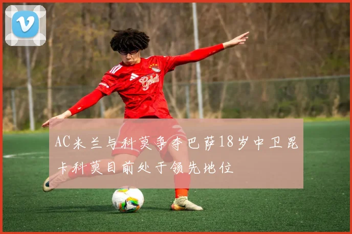 AC米兰与科莫争夺巴萨18岁中卫昆卡科莫目前处于领先地位