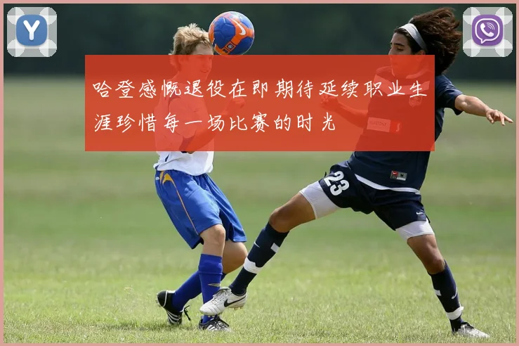 哈登感慨退役在即期待延续职业生涯珍惜每一场比赛的时光